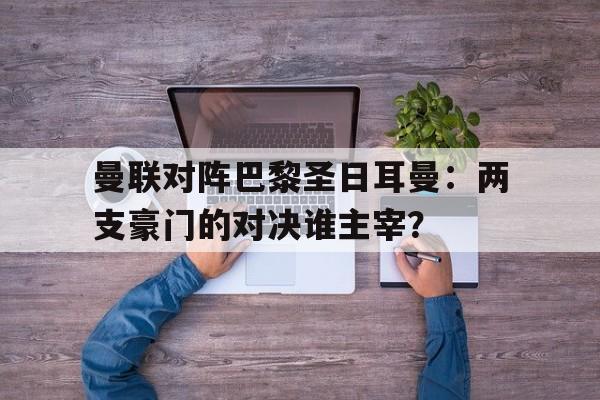 关于曼联对阵巴黎圣日耳曼：两支豪门的对决谁主宰？的信息