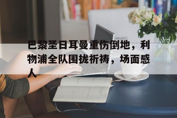 巴黎圣日耳曼重伤倒地，利物浦全队围拢祈祷，场面感人巴黎圣日耳曼官网